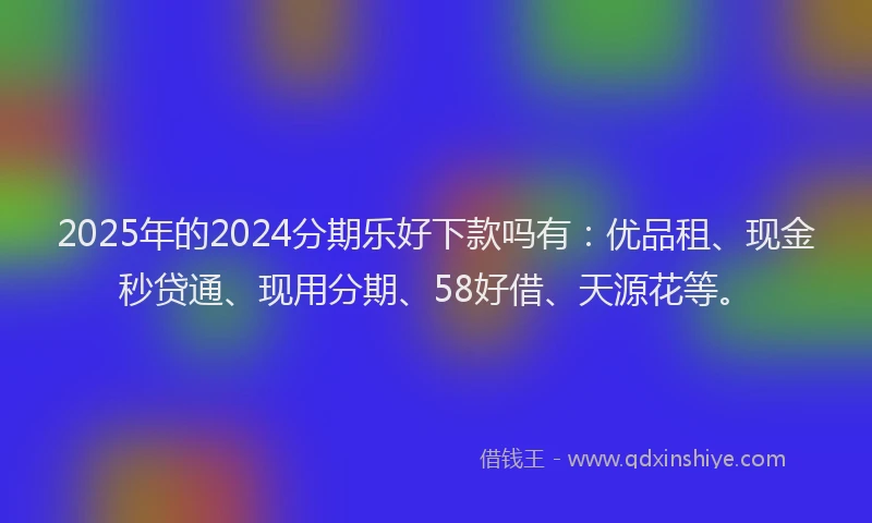 2025年的2024分期乐好下款吗有：优品租、现金秒贷通、现用分期、58好借、天源花等。