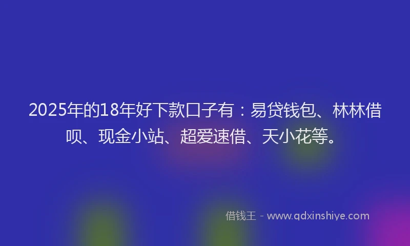 2025年的18年好下款口子有：易贷钱包、林林借呗、现金小站、超爱速借、天小花等。
