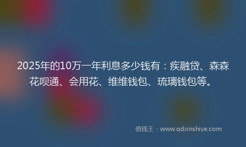 2025年的10万一年利息多少钱有：疾融贷、森森花呗通、会用花、维维钱包、琉璃钱包等。