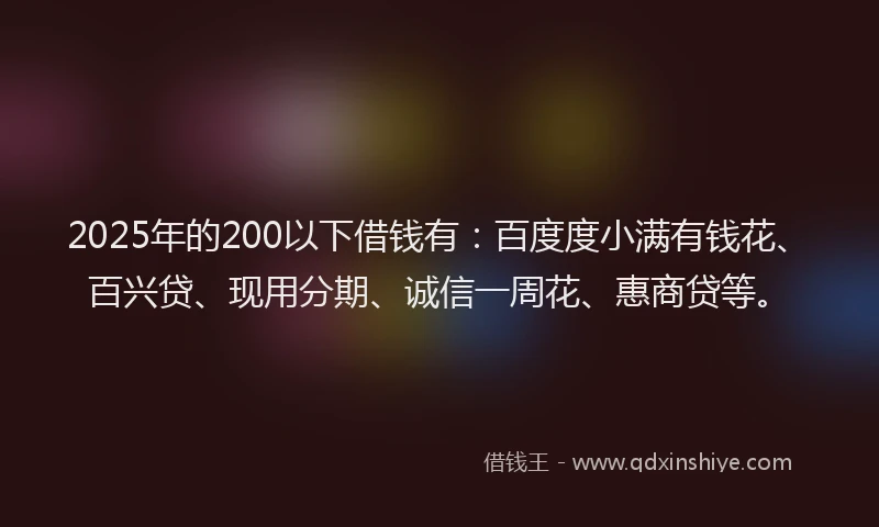 2025年的200以下借钱有：百度度小满有钱花、百兴贷、现用分期、诚信一周花、惠商贷等。