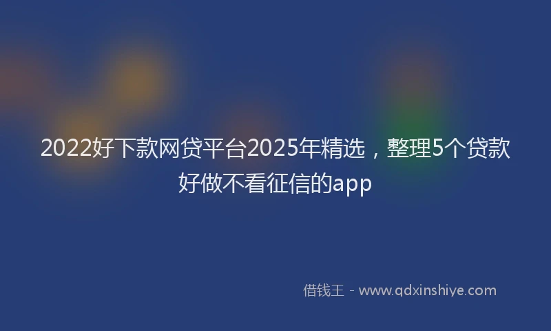 2022好下款网贷平台2025年精选，整理5个贷款好做不看征信的app