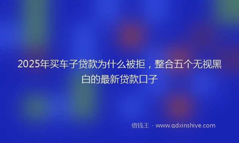 2025年买车子贷款为什么被拒，整合五个无视黑白的最新贷款口子