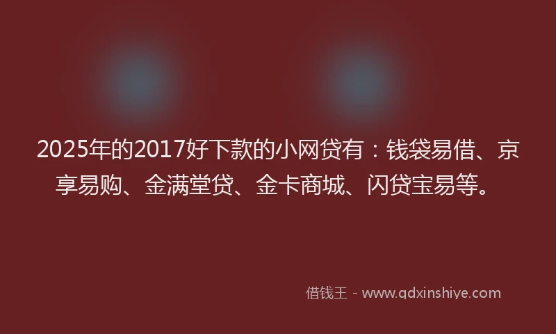 2025年的2017好下款的小网贷有：钱袋易借、京享易购、金满堂贷、金卡商城、闪贷宝易等。