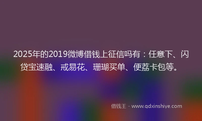 2025年的2019微博借钱上征信吗有：任意下、闪贷宝速融、戒易花、珊瑚买单、便荔卡包等。