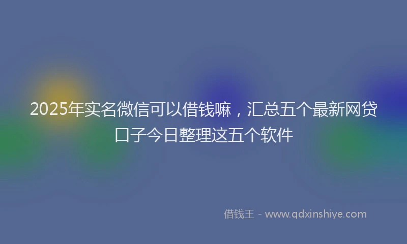 2025年实名微信可以借钱嘛，汇总五个最新网贷口子今日整理这五个软件