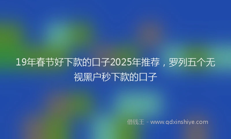 19年春节好下款的口子2025年推荐，罗列五个无视黑户秒下款的口子