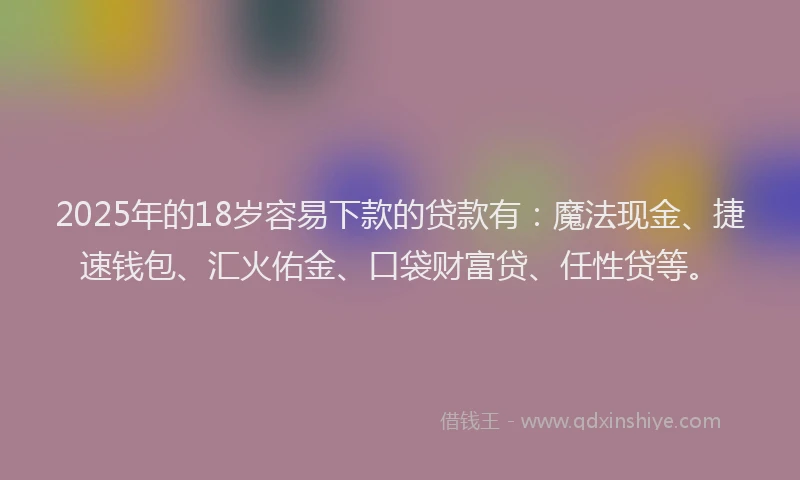 2025年的18岁容易下款的贷款有：魔法现金、捷速钱包、汇火佑金、口袋财富贷、任性贷等。