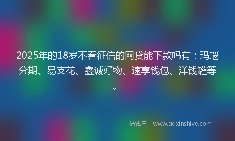 2025年的18岁不看征信的网贷能下款吗有：玛瑙分期、易支花、鑫诚好物、速享钱包、洋钱罐等。