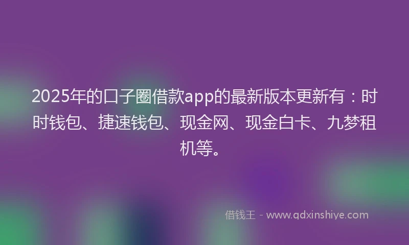 2025年的口子圈借款app的最新版本更新有：时时钱包、捷速钱包、现金网、现金白卡、九梦租机等。