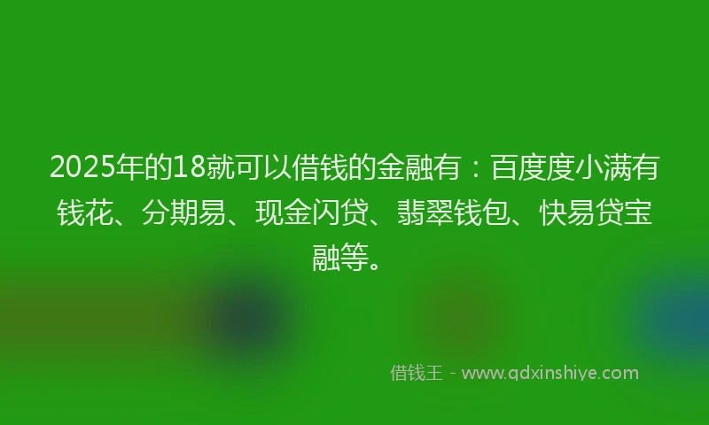 2025年的18就可以借钱的金融有：百度度小满有钱花、分期易、现金闪贷、翡翠钱包、快易贷宝融等。