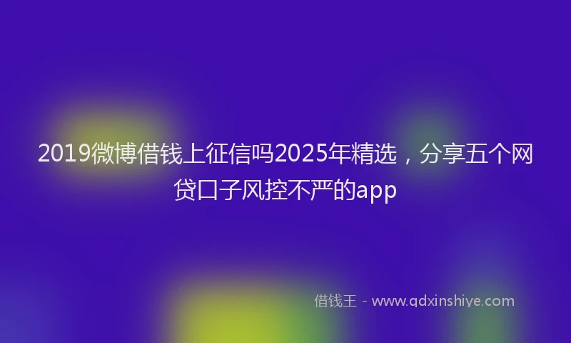 2019微博借钱上征信吗2025年精选，分享五个网贷口子风控不严的app