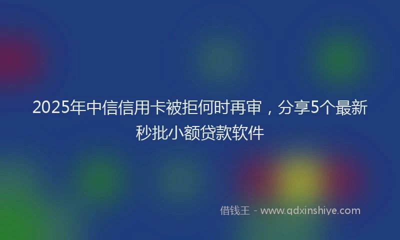 2025年中信信用卡被拒何时再审，分享5个最新秒批小额贷款软件