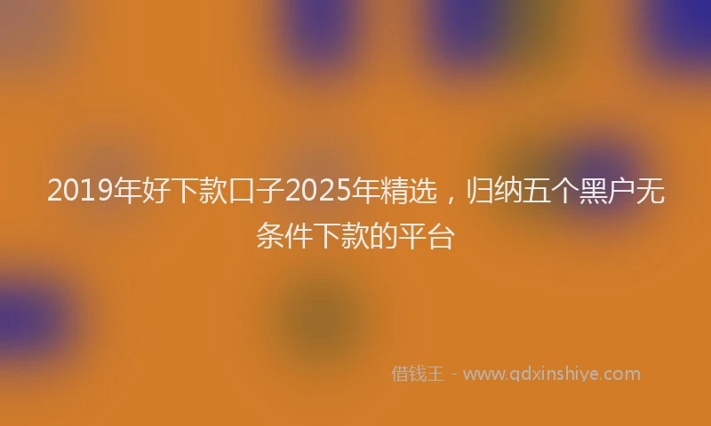 2019年好下款口子2025年精选，归纳五个黑户无条件下款的平台