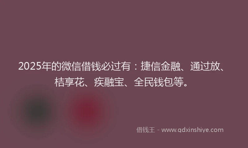 2025年的微信借钱必过有：捷信金融、通过放、桔享花、疾融宝、全民钱包等。