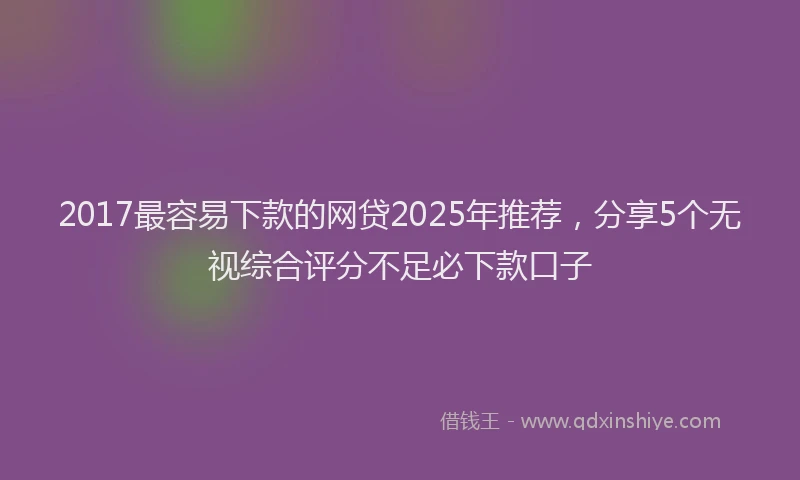 2017最容易下款的网贷2025年推荐，分享5个无视综合评分不足必下款口子