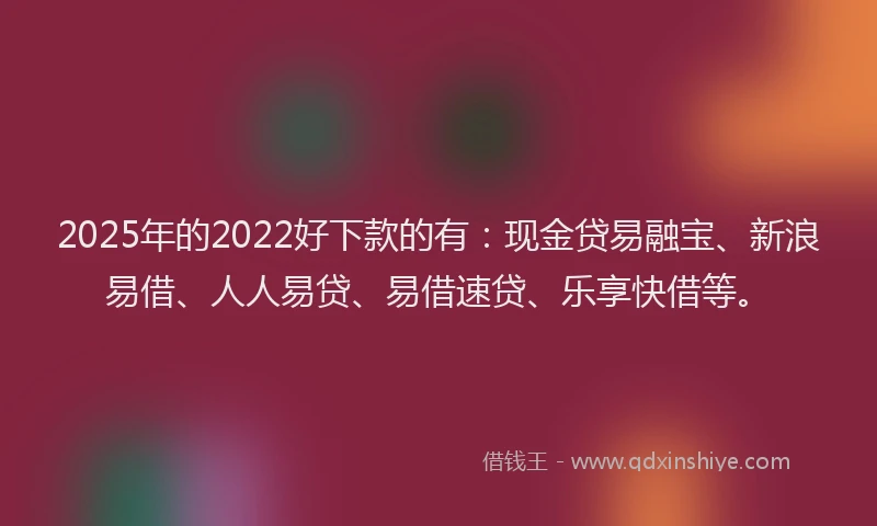 2025年的2022好下款的有：现金贷易融宝、新浪易借、人人易贷、易借速贷、乐享快借等。