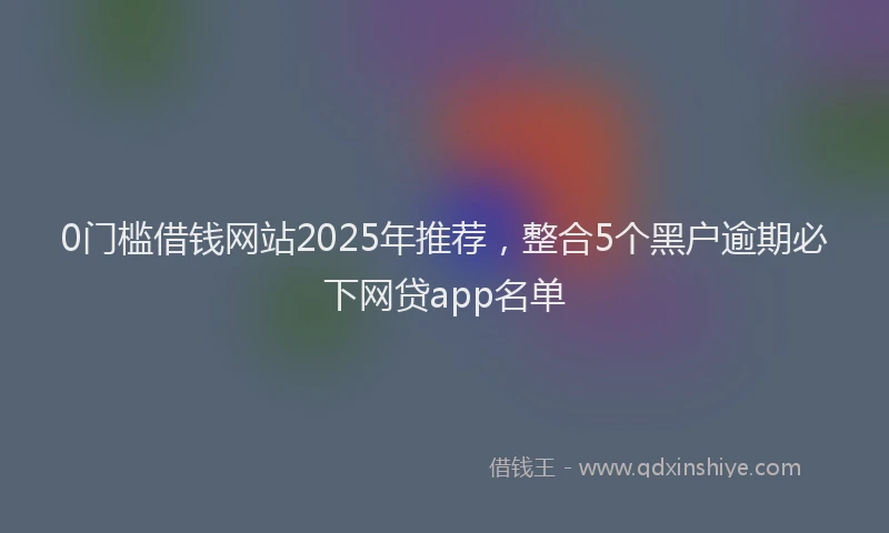 0门槛借钱网站2025年推荐，整合5个黑户逾期必下网贷app名单