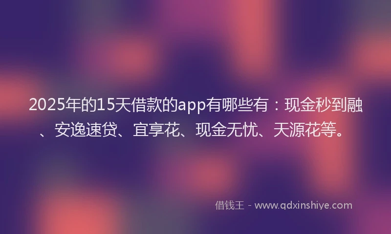2025年的15天借款的app有哪些有：现金秒到融、安逸速贷、宜享花、现金无忧、天源花等。