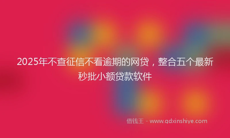 2025年不查征信不看逾期的网贷，整合五个最新秒批小额贷款软件