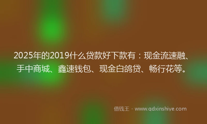 2025年的2019什么贷款好下款有：现金流速融、手中商城、鑫速钱包、现金白鸽贷、畅行花等。