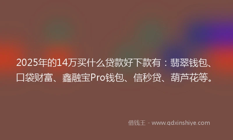 2025年的14万买什么贷款好下款有：翡翠钱包、口袋财富、鑫融宝Pro钱包、信秒贷、葫芦花等。