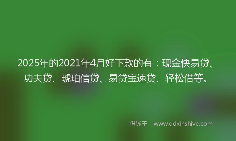 2025年的2021年4月好下款的有：现金快易贷、功夫贷、琥珀信贷、易贷宝速贷、轻松借等。