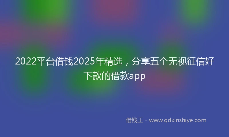 2022平台借钱2025年精选，分享五个无视征信好下款的借款app