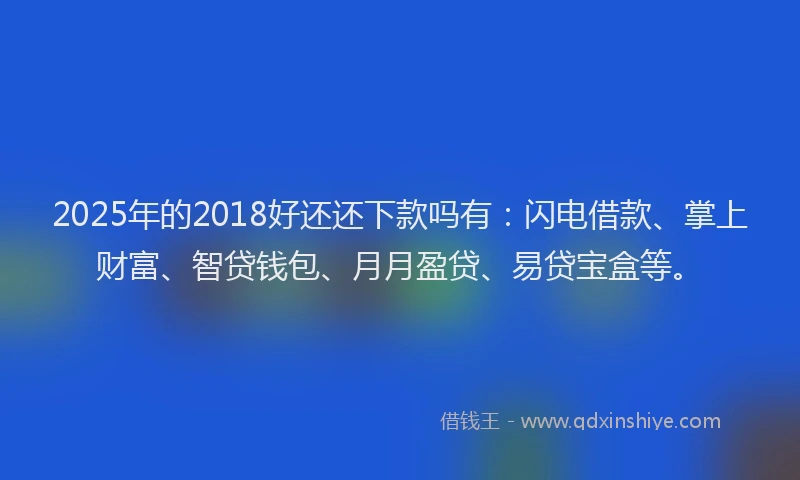 2025年的2018好还还下款吗有：闪电借款、掌上财富、智贷钱包、月月盈贷、易贷宝盒等。
