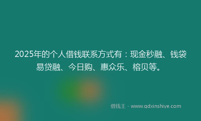 2025年的个人借钱联系方式有：现金秒融、钱袋易贷融、今日购、惠众乐、榕贝等。