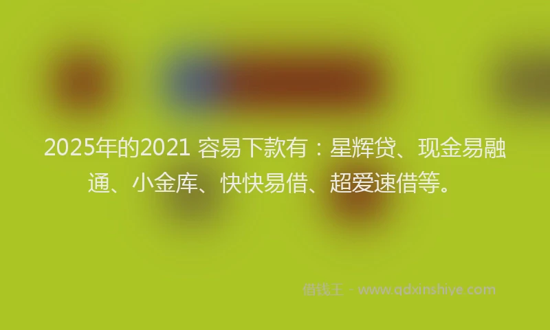 2025年的2021 容易下款有：星辉贷、现金易融通、小金库、快快易借、超爱速借等。
