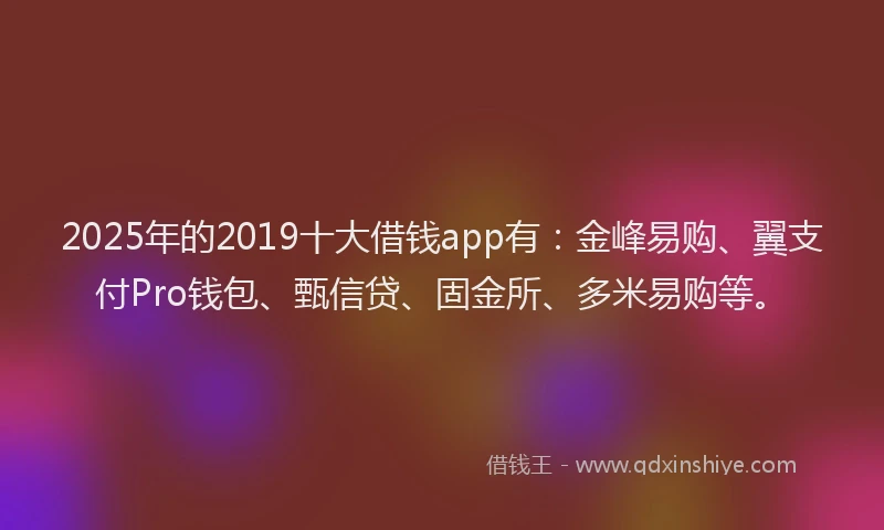2025年的2019十大借钱app有：金峰易购、翼支付Pro钱包、甄信贷、固金所、多米易购等。