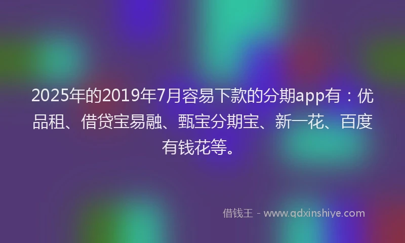 2025年的2019年7月容易下款的分期app有：优品租、借贷宝易融、甄宝分期宝、新一花、百度有钱花等。