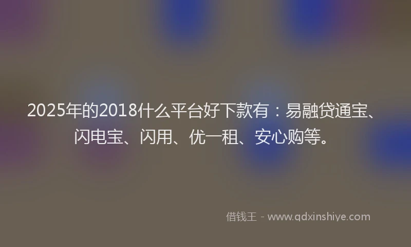 2025年的2018什么平台好下款有：易融贷通宝、闪电宝、闪用、优一租、安心购等。