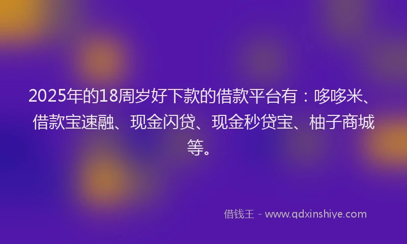 2025年的18周岁好下款的借款平台有：哆哆米、借款宝速融、现金闪贷、现金秒贷宝、柚子商城等。