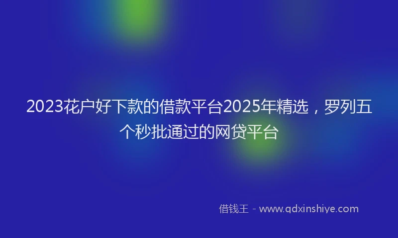 2023花户好下款的借款平台2025年精选，罗列五个秒批通过的网贷平台