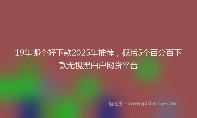 19年哪个好下款2025年推荐，概括5个百分百下款无视黑白户网贷平台