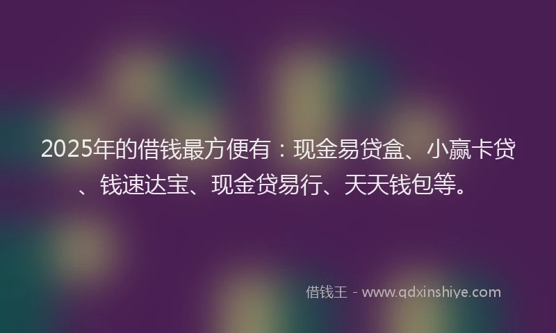 2025年的借钱最方便有：现金易贷盒、小赢卡贷、钱速达宝、现金贷易行、天天钱包等。