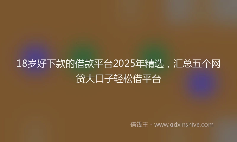18岁好下款的借款平台2025年精选，汇总五个网贷大口子轻松借平台