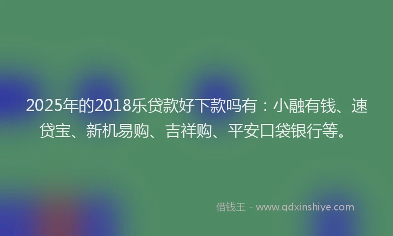2025年的2018乐贷款好下款吗有：小融有钱、速贷宝、新机易购、吉祥购、平安口袋银行等。