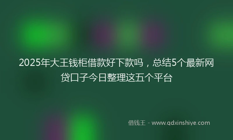 2025年大王钱柜借款好下款吗，总结5个最新网贷口子今日整理这五个平台