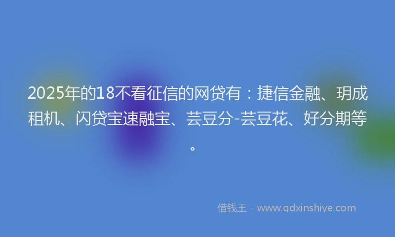 2025年的18不看征信的网贷有：捷信金融、玥成租机、闪贷宝速融宝、芸豆分-芸豆花、好分期等。