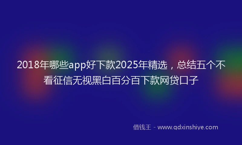 2018年哪些app好下款2025年精选，总结五个不看征信无视黑白百分百下款网贷口子