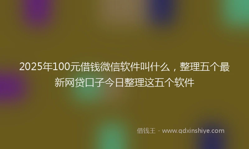 2025年100元借钱微信软件叫什么，整理五个最新网贷口子今日整理这五个软件
