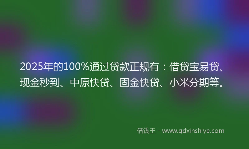 2025年的100%通过贷款正规有：借贷宝易贷、现金秒到、中原快贷、固金快贷、小米分期等。