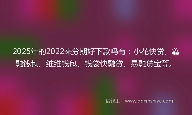2025年的2022来分期好下款吗有：小花快贷、鑫融钱包、维维钱包、钱袋快融贷、易融贷宝等。