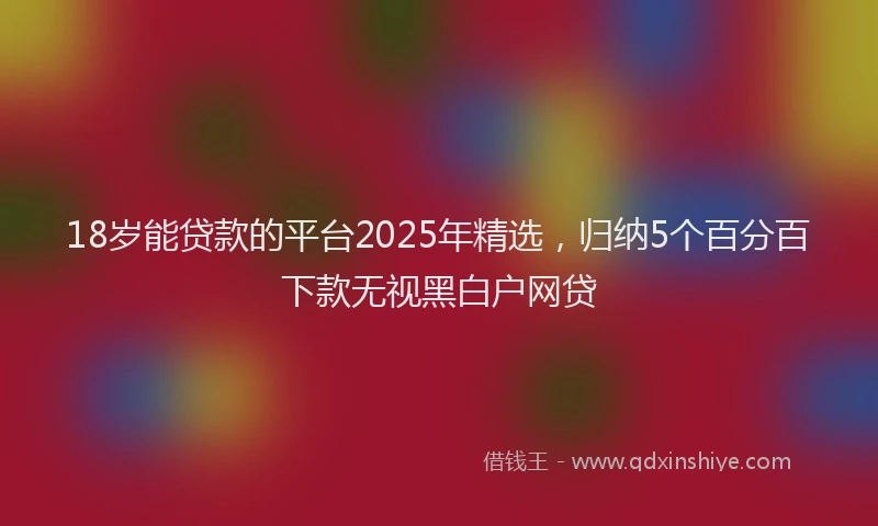 18岁能贷款的平台2025年精选，归纳5个百分百下款无视黑白户网贷