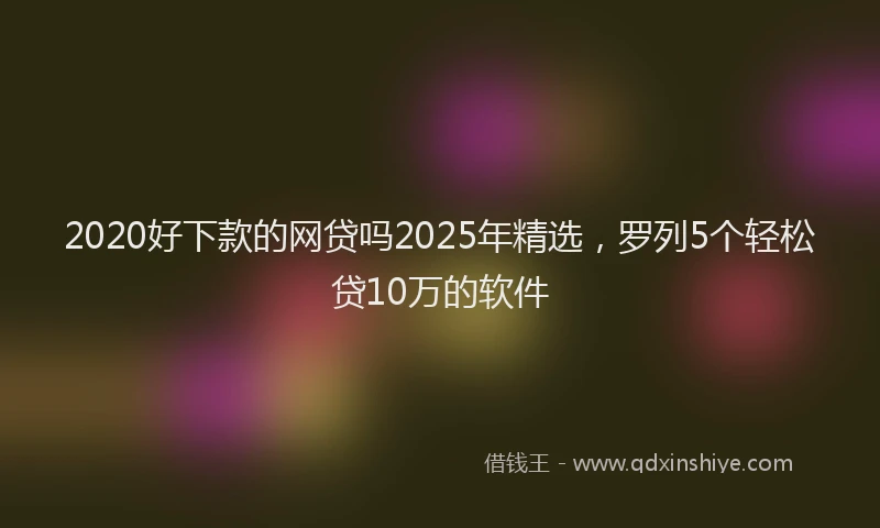 2020好下款的网贷吗2025年精选，罗列5个轻松贷10万的软件