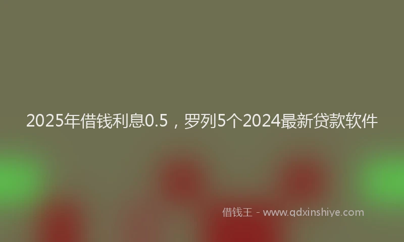 2025年借钱利息0.5，罗列5个2024最新贷款软件