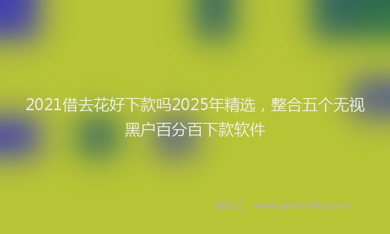 2021借去花好下款吗2025年精选，整合五个无视黑户百分百下款软件