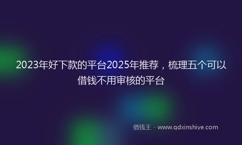 2023年好下款的平台2025年推荐，梳理五个可以借钱不用审核的平台